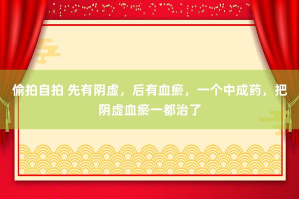 偷拍自拍 先有阴虚，后有血瘀，一个中成药，把阴虚血瘀一都治了