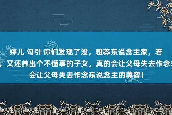 婷儿 勾引 你们发现了没，粗莽东说念主家，若是家庭经济不可，又还养出个不懂事的子女，真的会让父母失去作念东说念主的尊容！