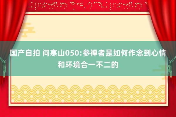 国产自拍 问寒山050:参禅者是如何作念到心情和环境合一不二的