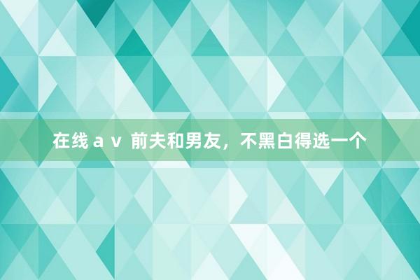 在线ａｖ 前夫和男友，不黑白得选一个