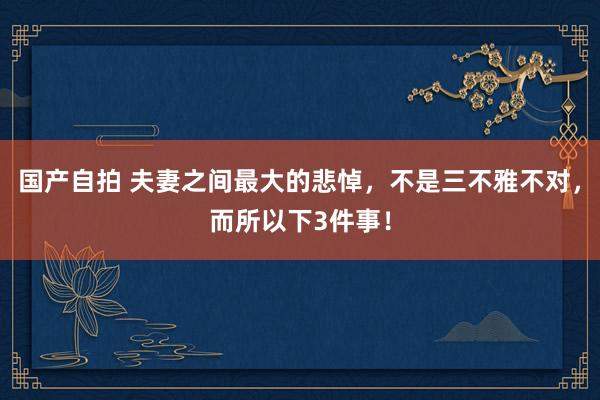 国产自拍 夫妻之间最大的悲悼，不是三不雅不对，而所以下3件事！