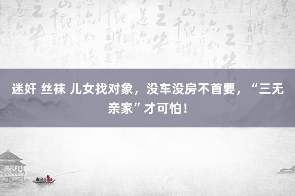 迷奸 丝袜 儿女找对象，没车没房不首要，“三无亲家”才可怕！
