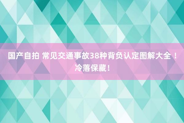国产自拍 常见交通事故38种背负认定图解大全 ！冷落保藏！
