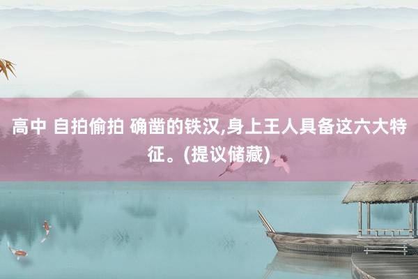 高中 自拍偷拍 确凿的铁汉，身上王人具备这六大特征。(提议储藏)