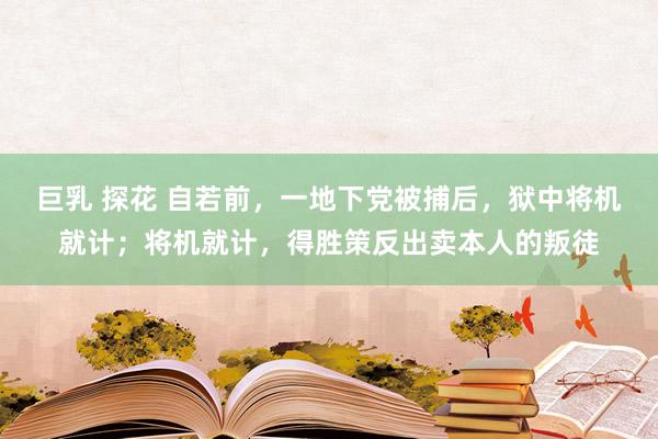巨乳 探花 自若前，一地下党被捕后，狱中将机就计；将机就计，得胜策反出卖本人的叛徒