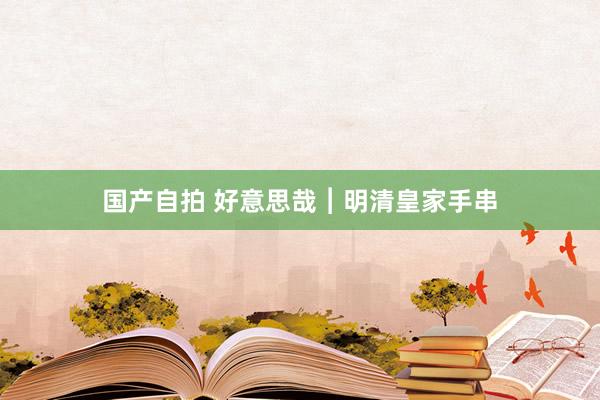 国产自拍 好意思哉︱明清皇家手串