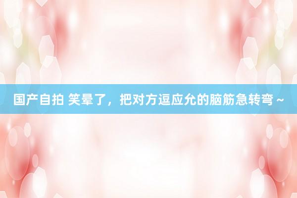 国产自拍 笑晕了，把对方逗应允的脑筋急转弯～