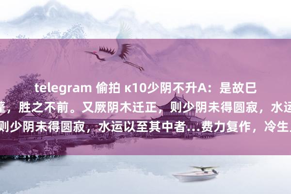 telegram 偷拍 κ10少阴不升A：是故巳亥之岁，君火圆寂，主窒天蓬，胜之不前。又厥阴木迁正，则少阴未得圆寂，水运以至其中者…费力复作，冷生旦暮。