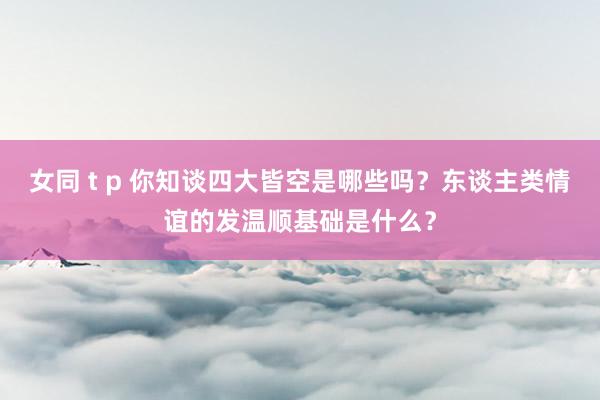 女同 t p 你知谈四大皆空是哪些吗？东谈主类情谊的发温顺基础是什么？