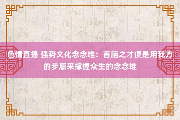 色情直播 强势文化念念维：首脑之才便是用我方的步履来撑握众生的念念维