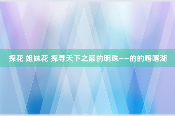 探花 姐妹花 探寻天下之巅的明珠——的的喀喀湖