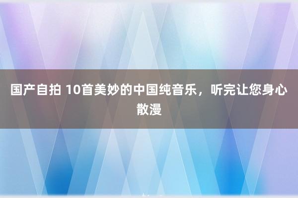 国产自拍 10首美妙的中国纯音乐，听完让您身心散漫