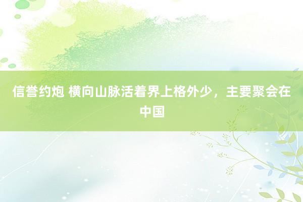 信誉约炮 横向山脉活着界上格外少，主要聚会在中国