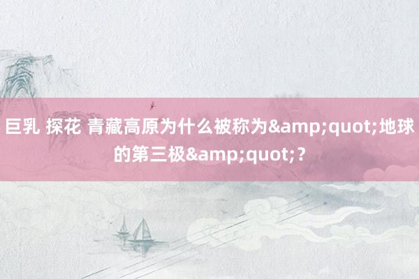 巨乳 探花 青藏高原为什么被称为&quot;地球的第三极&quot;？