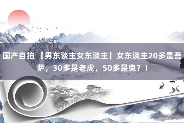 国产自拍 【男东谈主女东谈主】女东谈主20多是菩萨，30多是老虎，50多是鬼？！