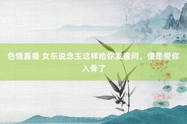 色情直播 女东说念主这样给你发音问，便是爱你入骨了