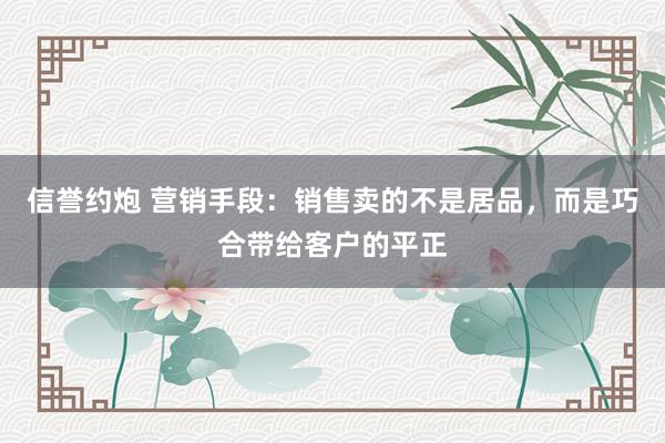 信誉约炮 营销手段：销售卖的不是居品，而是巧合带给客户的平正