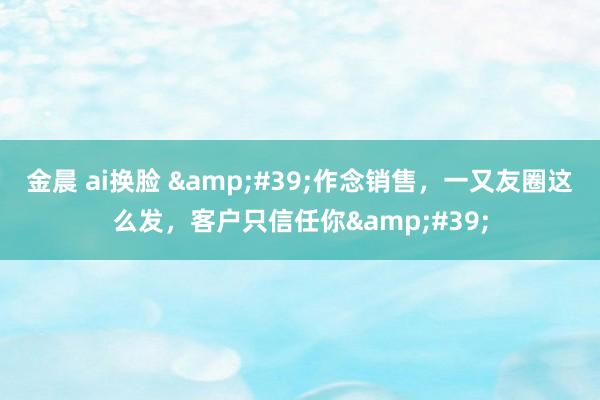 金晨 ai换脸 &#39;作念销售，一又友圈这么发，客户只信任你&#39;