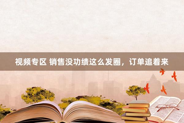 视频专区 销售没功绩这么发圈，订单追着来