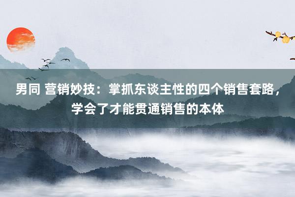 男同 营销妙技：掌抓东谈主性的四个销售套路，学会了才能贯通销售的本体