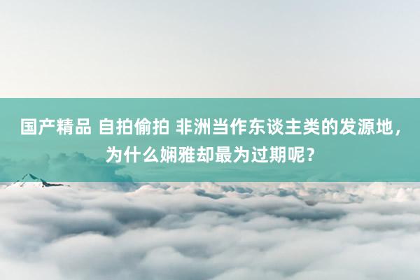 国产精品 自拍偷拍 非洲当作东谈主类的发源地，为什么娴雅却最为过期呢？