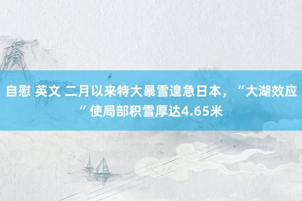 自慰 英文 二月以来特大暴雪遑急日本，“大湖效应”使局部积雪厚达4.65米