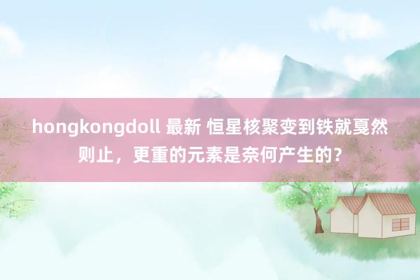 hongkongdoll 最新 恒星核聚变到铁就戛然则止，更重的元素是奈何产生的？