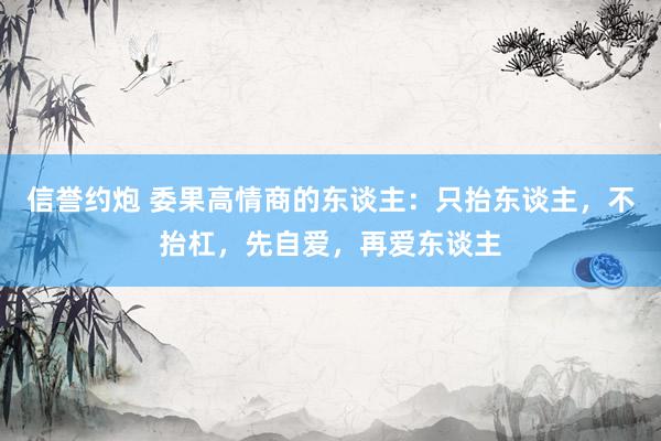 信誉约炮 委果高情商的东谈主：只抬东谈主，不抬杠，先自爱，再爱东谈主