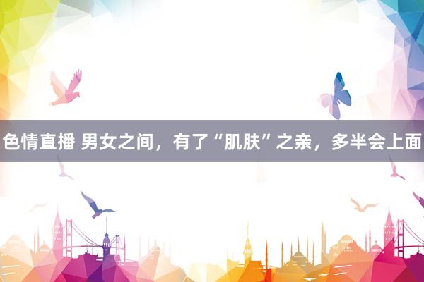 色情直播 男女之间，有了“肌肤”之亲，多半会上面