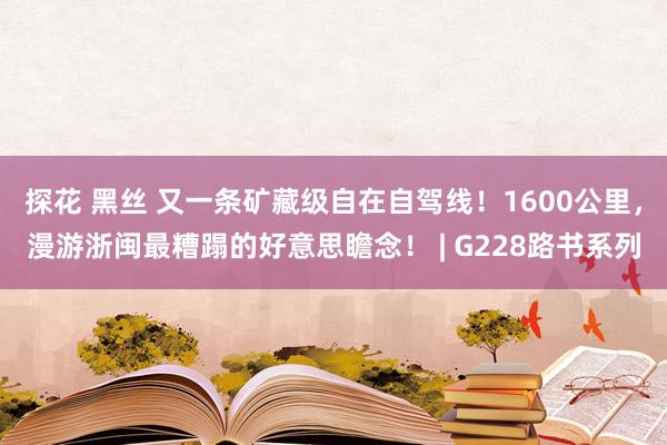 探花 黑丝 又一条矿藏级自在自驾线！1600公里，漫游浙闽最糟蹋的好意思瞻念！ | G228路书系列