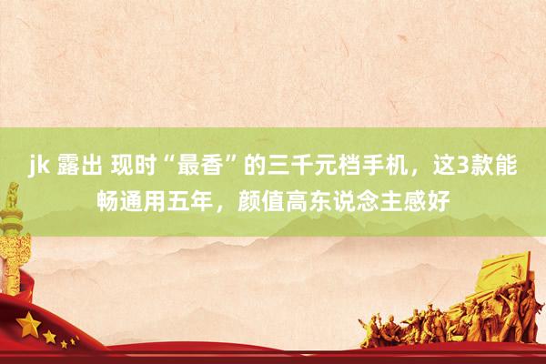 jk 露出 现时“最香”的三千元档手机，这3款能畅通用五年，颜值高东说念主感好