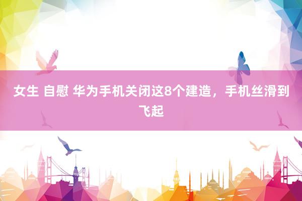女生 自慰 华为手机关闭这8个建造，手机丝滑到飞起