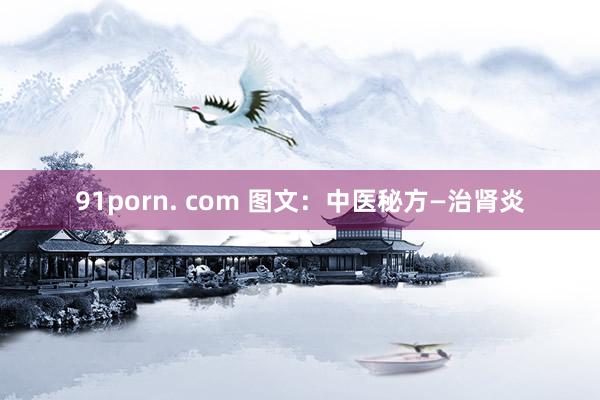 91porn. com 图文：中医秘方—治肾炎