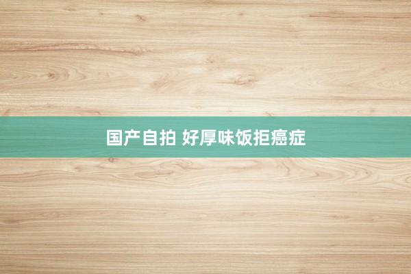 国产自拍 好厚味饭拒癌症