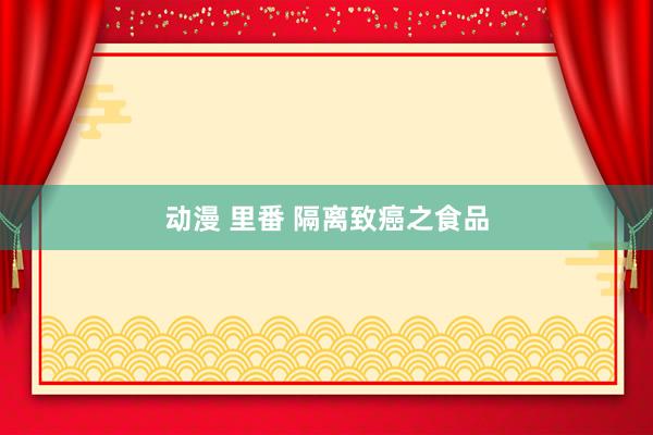 动漫 里番 隔离致癌之食品