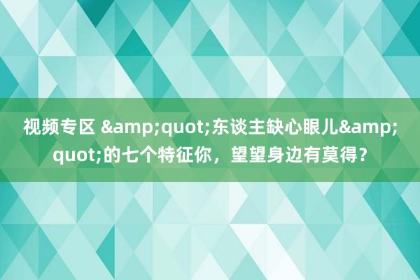 视频专区 &quot;东谈主缺心眼儿&quot;的七个特征你，望望身边有莫得？
