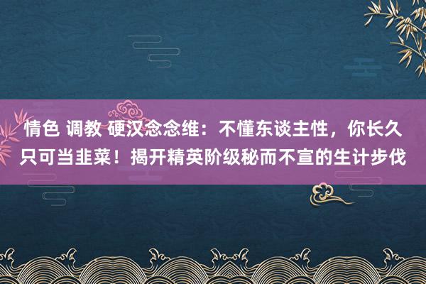情色 调教 硬汉念念维：不懂东谈主性，你长久只可当韭菜！揭开精英阶级秘而不宣的生计步伐