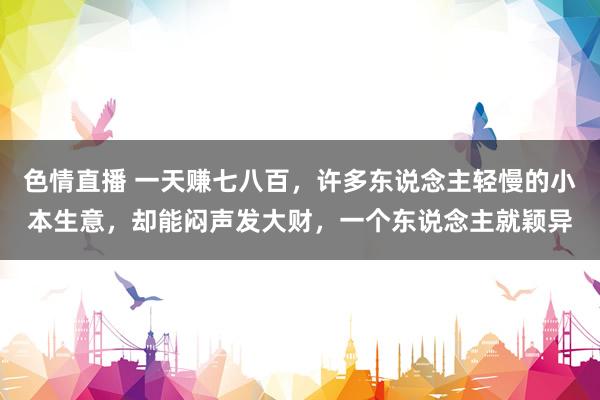色情直播 一天赚七八百，许多东说念主轻慢的小本生意，却能闷声发大财，一个东说念主就颖异