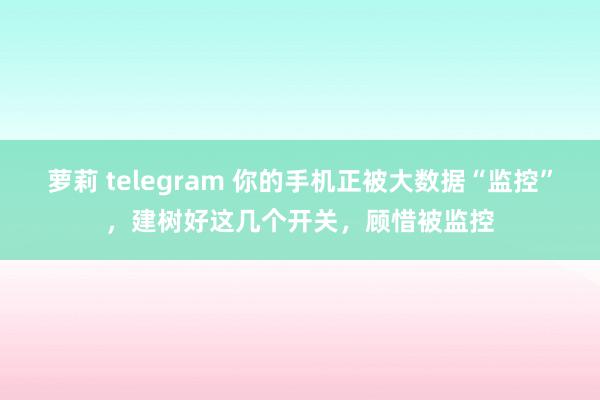 萝莉 telegram 你的手机正被大数据“监控”，建树好这几个开关，顾惜被监控