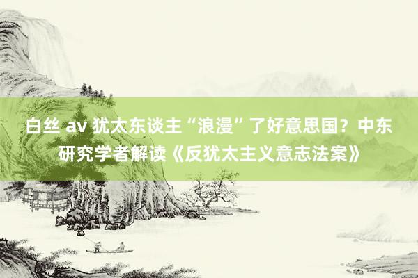 白丝 av 犹太东谈主“浪漫”了好意思国？中东研究学者解读《反犹太主义意志法案》