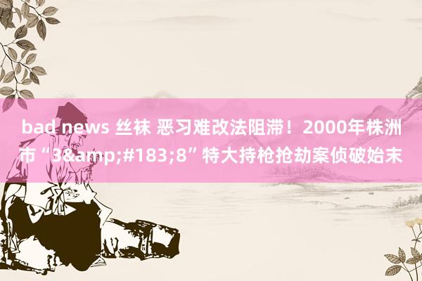 bad news 丝袜 恶习难改法阻滞！2000年株洲市“3&#183;8”特大持枪抢劫案侦破始末