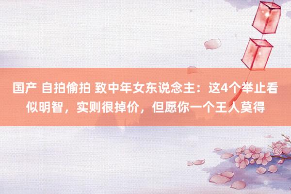 国产 自拍偷拍 致中年女东说念主：这4个举止看似明智，实则很掉价，但愿你一个王人莫得