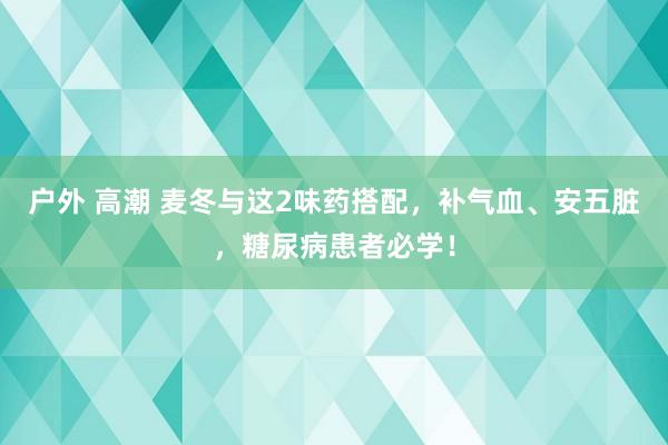 户外 高潮 麦冬与这2味药搭配，补气血、安五脏，糖尿病患者必学！