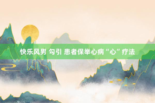 快乐风男 勾引 患者保举心病“心”疗法