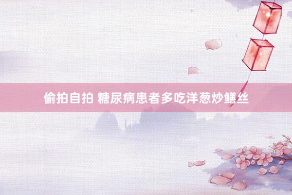偷拍自拍 糖尿病患者多吃洋葱炒鳝丝