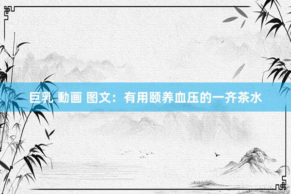巨乳 動画 图文：有用颐养血压的一齐茶水