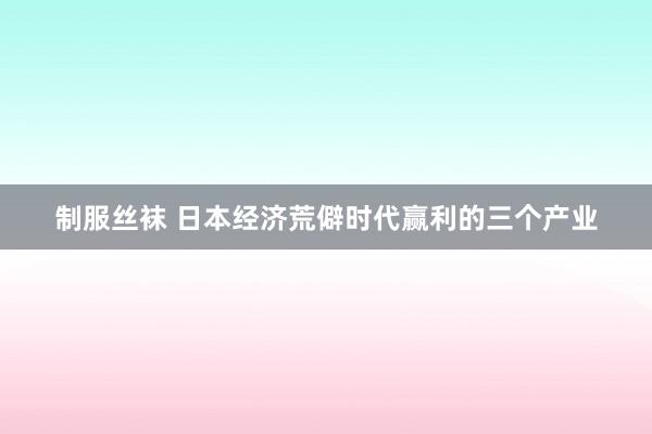 制服丝袜 日本经济荒僻时代赢利的三个产业