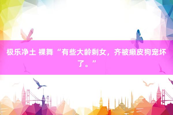 极乐净土 裸舞 “有些大龄剩女，齐被癞皮狗宠坏了。”
