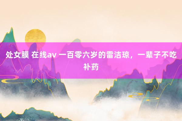 处女膜 在线av 一百零六岁的雷洁琼，一辈子不吃补药