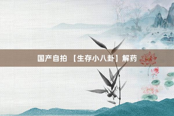 国产自拍 【生存小八卦】解药